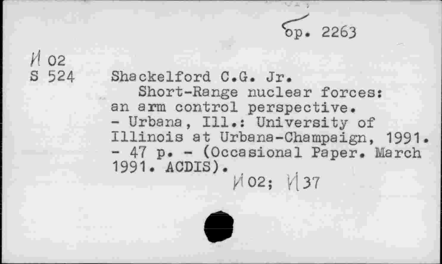 ﻿‘op. 2263
H 02
S 524 Shackelford C.G. Jr.
Short-Range nuclear forces: an arm control perspective.
-	Urbana, Ill.: University of Illinois at Urbana-Champaign, 1991»
-	47 p. - (Occasional Paper. March 1991. ACDIS).
M02; H37